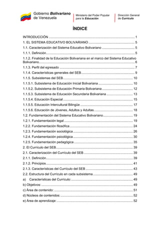 Gobierno Bolivariano
de Venezuela
Ministerio del Poder Popular
para la Educación
Dirección General
de Currículo
ÍNDICE
INTRODUCCIÓN ............................................................................................... 1
1. EL SISTEMA EDUCATIVO BOLIVARIANO ................................................... 5
1.1. Caracterización del Sistema Educativo Bolivariano .................................... 5
1.1.1. Definición.................................................................................................. 5
1.1.2. Finalidad de la Educación Bolivariana en el marco del Sistema Educativo
Bolivariano.......................................................................................................... 6
1.1.3. Perfil del egresado ................................................................................... 7
1.1.4. Características generales del SEB........................................................... 9
1.1.5. Subsistemas del SEB............................................................................. 10
1.1.5.1. Subsistema de Educación Inicial Bolivariana ...................................... 10
1.1.5.2. Subsistema de Educación Primaria Bolivariana .................................. 12
1.1.5.3. Subsistema de Educación Secundaria Bolivariana ............................. 13
1.1.5.4. Educación Especial ............................................................................. 15
1.1.5.5. Educación Intercultural Bilingüe .......................................................... 17
1.1.5.6. Educación de Jóvenes, Adultos y Adultas........................................... 18
1.2. Fundamentación del Sistema Educativo Bolivariano................................. 19
1.2.1. Fundamentación legal ............................................................................ 19
1.2.2. Fundamentación filosófica...................................................................... 24
1.2.3. Fundamentación sociológica.................................................................. 26
1.2.4. Fundamentación psicológica.................................................................. 30
1.2.5. Fundamentación pedagógica ................................................................. 35
2. El Currículo del SEB..................................................................................... 39
2.1. Caracterización del Currículo del SEB ...................................................... 39
2.1.1. Definición................................................................................................ 39
2.1.2. Principios................................................................................................ 41
2.1.3. Características del Currículo del SEB .................................................... 43
2.2. Estructura del Currículo en cada subsistema............................................ 49
a) Características del Currículo:.................................................................... 49
b) Objetivos: ..................................................................................................... 49
c) Área de contenido: ....................................................................................... 51
d) Núcleos de contenidos:................................................................................ 52
e) Área de aprendizaje: .................................................................................... 52
 