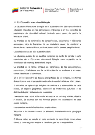 Gobierno Bolivariano
de Venezuela
Ministerio del Poder Popular
para la Educación
Dirección General
de Currículo
1.1.5.5. Educación Intercultural Bilingüe
La Educación Intercultural Bilingüe es el subsistema del SEB que atiende la
educación impartida en las comunidades indígenas o en los contextos de
coexistencia de diversidad cultural, teniendo como punto de partida la
educación propia.
Su finalidad es la transmisión de conocimientos, costumbres y tradiciones
ancestrales para la formación de un ciudadano capaz de mantener y
desarrollar su identidad étnica y cultural, cosmovisión, valores y espiritualidad.
Las características de este subsistema son:
La educación propia de los pueblos indígenas es punto de partida y parte
constitutiva de la Educación Intercultural Bilingüe, como expresión de la
continuidad del idioma y de la cultura propia.
La oralidad es la forma principal de transmisión de los conocimientos,
costumbres y tradiciones, con la participación de las ancianas y ancianos,
sabias y sabios de la comunidad.
En el proceso educativo se destaca el significado de ser indígena, sus formas
de convivencia y de organización sociocultural caracterizadas por edad y sexo.
El ambiente de aprendizaje indígena se adecua a la cosmovisión de cada
pueblo, al espacio geográfico, calendario de tradiciones culturales y de
distintos trabajos y actividades de recreación.
La enseñanza se centra en la familia a través de los padres y madres, abuelos
y abuelas, de acuerdo con los modelos propios de socialización de cada
pueblo indígena.
Los docentes son estudiantes de su propia cultura.
Reconoce a la naturaleza como un elemento fundamental de la pedagogía
indígena.
El idioma nativo se estudia en cada ambiente de aprendizaje como primer
idioma y, como segunda lengua, el castellano, por ser la lengua oficial.
17
 