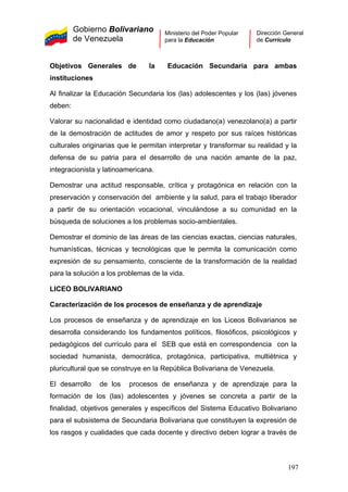 Gobierno Bolivariano
de Venezuela
Ministerio del Poder Popular
para la Educación
Dirección General
de Currículo
Objetivos Generales de la Educación Secundaria para ambas
instituciones
Al finalizar la Educación Secundaria los (las) adolescentes y los (las) jóvenes
deben:
Valorar su nacionalidad e identidad como ciudadano(a) venezolano(a) a partir
de la demostración de actitudes de amor y respeto por sus raíces históricas
culturales originarias que le permitan interpretar y transformar su realidad y la
defensa de su patria para el desarrollo de una nación amante de la paz,
integracionista y latinoamericana.
Demostrar una actitud responsable, crítica y protagónica en relación con la
preservación y conservación del ambiente y la salud, para el trabajo liberador
a partir de su orientación vocacional, vinculándose a su comunidad en la
búsqueda de soluciones a los problemas socio-ambientales.
Demostrar el dominio de las áreas de las ciencias exactas, ciencias naturales,
humanísticas, técnicas y tecnológicas que le permita la comunicación como
expresión de su pensamiento, consciente de la transformación de la realidad
para la solución a los problemas de la vida.
LICEO BOLIVARIANO
Caracterización de los procesos de enseñanza y de aprendizaje
Los procesos de enseñanza y de aprendizaje en los Liceos Bolivarianos se
desarrolla considerando los fundamentos políticos, filosóficos, psicológicos y
pedagógicos del currículo para el SEB que está en correspondencia con la
sociedad humanista, democrática, protagónica, participativa, multiétnica y
pluricultural que se construye en la República Bolivariana de Venezuela.
El desarrollo de los procesos de enseñanza y de aprendizaje para la
formación de los (las) adolescentes y jóvenes se concreta a partir de la
finalidad, objetivos generales y específicos del Sistema Educativo Bolivariano
para el subsistema de Secundaria Bolivariana que constituyen la expresión de
los rasgos y cualidades que cada docente y directivo deben lograr a través de
197
 