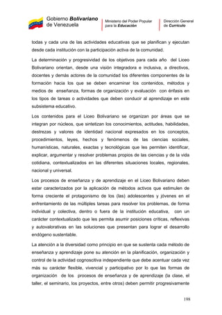 Gobierno Bolivariano
de Venezuela
Ministerio del Poder Popular
para la Educación
Dirección General
de Currículo
todas y cada una de las actividades educativas que se planifican y ejecutan
desde cada institución con la participación activa de la comunidad.
La determinación y progresividad de los objetivos para cada año del Liceo
Bolivariano orientan, desde una visión integradora e inclusiva, a directivos,
docentes y demás actores de la comunidad los diferentes componentes de la
formación hacia los que se deben encaminar los contenidos, métodos y
medios de enseñanza, formas de organización y evaluación con énfasis en
los tipos de tareas o actividades que deben conducir al aprendizaje en este
subsistema educativo.
Los contenidos para el Liceo Bolivariano se organizan por áreas que se
integran por núcleos, que sintetizan los conocimientos, actitudes, habilidades,
destrezas y valores de identidad nacional expresados en los conceptos,
procedimientos, leyes, hechos y fenómenos de las ciencias sociales,
humanísticas, naturales, exactas y tecnológicas que les permiten identificar,
explicar, argumentar y resolver problemas propios de las ciencias y de la vida
cotidiana, contextualizados en las diferentes situaciones locales, regionales,
nacional y universal.
Los procesos de enseñanza y de aprendizaje en el Liceo Bolivariano deben
estar caracterizados por la aplicación de métodos activos que estimulen de
forma creciente el protagonismo de los (las) adolescentes y jóvenes en el
enfrentamiento de las múltiples tareas para resolver los problemas, de forma
individual y colectiva, dentro o fuera de la institución educativa, con un
carácter contextualizado que les permita asumir posiciones críticas, reflexivas
y autovalorativas en las soluciones que presentan para lograr el desarrollo
endógeno sustentable.
La atención a la diversidad como principio en que se sustenta cada método de
enseñanza y aprendizaje pone su atención en la planificación, organización y
control de la actividad cognoscitiva independiente que debe acentuar cada vez
más su carácter flexible, vivencial y participativo por lo que las formas de
organización de los procesos de enseñanza y de aprendizaje (la clase, el
taller, el seminario, los proyectos, entre otros) deben permitir progresivamente
198
 