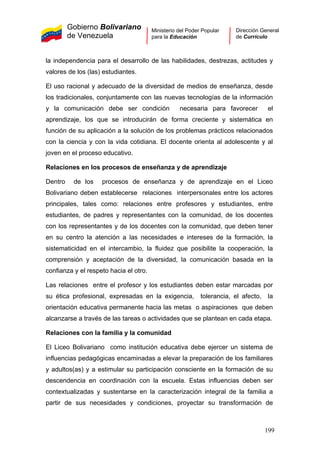 Gobierno Bolivariano
de Venezuela
Ministerio del Poder Popular
para la Educación
Dirección General
de Currículo
la independencia para el desarrollo de las habilidades, destrezas, actitudes y
valores de los (las) estudiantes.
El uso racional y adecuado de la diversidad de medios de enseñanza, desde
los tradicionales, conjuntamente con las nuevas tecnologías de la información
y la comunicación debe ser condición necesaria para favorecer el
aprendizaje, los que se introducirán de forma creciente y sistemática en
función de su aplicación a la solución de los problemas prácticos relacionados
con la ciencia y con la vida cotidiana. El docente orienta al adolescente y al
joven en el proceso educativo.
Relaciones en los procesos de enseñanza y de aprendizaje
Dentro de los procesos de enseñanza y de aprendizaje en el Liceo
Bolivariano deben establecerse relaciones interpersonales entre los actores
principales, tales como: relaciones entre profesores y estudiantes, entre
estudiantes, de padres y representantes con la comunidad, de los docentes
con los representantes y de los docentes con la comunidad, que deben tener
en su centro la atención a las necesidades e intereses de la formación, la
sistematicidad en el intercambio, la fluidez que posibilite la cooperación, la
comprensión y aceptación de la diversidad, la comunicación basada en la
confianza y el respeto hacia el otro.
Las relaciones entre el profesor y los estudiantes deben estar marcadas por
su ética profesional, expresadas en la exigencia, tolerancia, el afecto, la
orientación educativa permanente hacia las metas o aspiraciones que deben
alcanzarse a través de las tareas o actividades que se plantean en cada etapa.
Relaciones con la familia y la comunidad
El Liceo Bolivariano como institución educativa debe ejercer un sistema de
influencias pedagógicas encaminadas a elevar la preparación de los familiares
y adultos(as) y a estimular su participación consciente en la formación de su
descendencia en coordinación con la escuela. Estas influencias deben ser
contextualizadas y sustentarse en la caracterización integral de la familia a
partir de sus necesidades y condiciones, proyectar su transformación de
199
 