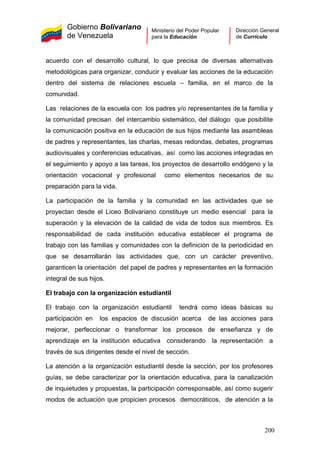 Gobierno Bolivariano
de Venezuela
Ministerio del Poder Popular
para la Educación
Dirección General
de Currículo
acuerdo con el desarrollo cultural, lo que precisa de diversas alternativas
metodológicas para organizar, conducir y evaluar las acciones de la educación
dentro del sistema de relaciones escuela – familia, en el marco de la
comunidad.
Las relaciones de la escuela con los padres y/o representantes de la familia y
la comunidad precisan del intercambio sistemático, del diálogo que posibilite
la comunicación positiva en la educación de sus hijos mediante las asambleas
de padres y representantes, las charlas, mesas redondas, debates, programas
audiovisuales y conferencias educativas, así como las acciones integradas en
el seguimiento y apoyo a las tareas, los proyectos de desarrollo endógeno y la
orientación vocacional y profesional como elementos necesarios de su
preparación para la vida.
La participación de la familia y la comunidad en las actividades que se
proyectan desde el Liceo Bolivariano constituye un medio esencial para la
superación y la elevación de la calidad de vida de todos sus miembros. Es
responsabilidad de cada institución educativa establecer el programa de
trabajo con las familias y comunidades con la definición de la periodicidad en
que se desarrollarán las actividades que, con un carácter preventivo,
garanticen la orientación del papel de padres y representantes en la formación
integral de sus hijos.
El trabajo con la organización estudiantil
El trabajo con la organización estudiantil tendrá como ideas básicas su
participación en los espacios de discusión acerca de las acciones para
mejorar, perfeccionar o transformar los procesos de enseñanza y de
aprendizaje en la institución educativa considerando la representación a
través de sus dirigentes desde el nivel de sección.
La atención a la organización estudiantil desde la sección, por los profesores
guías, se debe caracterizar por la orientación educativa, para la canalización
de inquietudes y propuestas, la participación corresponsable, así como sugerir
modos de actuación que propicien procesos democráticos, de atención a la
200
 