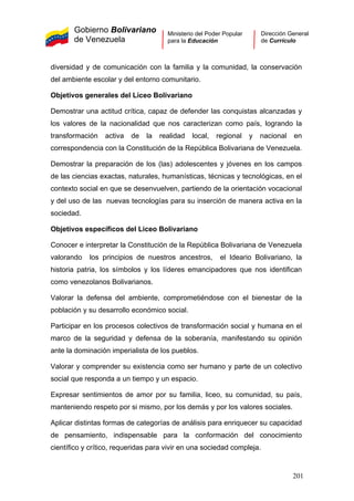Gobierno Bolivariano
de Venezuela
Ministerio del Poder Popular
para la Educación
Dirección General
de Currículo
diversidad y de comunicación con la familia y la comunidad, la conservación
del ambiente escolar y del entorno comunitario.
Objetivos generales del Liceo Bolivariano
Demostrar una actitud crítica, capaz de defender las conquistas alcanzadas y
los valores de la nacionalidad que nos caracterizan como país, logrando la
transformación activa de la realidad local, regional y nacional en
correspondencia con la Constitución de la República Bolivariana de Venezuela.
Demostrar la preparación de los (las) adolescentes y jóvenes en los campos
de las ciencias exactas, naturales, humanísticas, técnicas y tecnológicas, en el
contexto social en que se desenvuelven, partiendo de la orientación vocacional
y del uso de las nuevas tecnologías para su inserción de manera activa en la
sociedad.
Objetivos específicos del Liceo Bolivariano
Conocer e interpretar la Constitución de la República Bolivariana de Venezuela
valorando los principios de nuestros ancestros, el Ideario Bolivariano, la
historia patria, los símbolos y los líderes emancipadores que nos identifican
como venezolanos Bolivarianos.
Valorar la defensa del ambiente, comprometiéndose con el bienestar de la
población y su desarrollo económico social.
Participar en los procesos colectivos de transformación social y humana en el
marco de la seguridad y defensa de la soberanía, manifestando su opinión
ante la dominación imperialista de los pueblos.
Valorar y comprender su existencia como ser humano y parte de un colectivo
social que responda a un tiempo y un espacio.
Expresar sentimientos de amor por su familia, liceo, su comunidad, su país,
manteniendo respeto por si mismo, por los demás y por los valores sociales.
Aplicar distintas formas de categorías de análisis para enriquecer su capacidad
de pensamiento, indispensable para la conformación del conocimiento
científico y crítico, requeridas para vivir en una sociedad compleja.
201
 