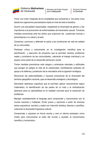 Gobierno Bolivariano
de Venezuela
Ministerio del Poder Popular
para la Educación
Dirección General
de Currículo
Tener una visión integrada de la complejidad que caracteriza a los seres vivos
desde los organismos pluricelulares hasta el nivel de toda la biosfera.
Asumir una sexualidad responsable, respetando la diversidad de género y dar
importancia a la prevención de enfermedades de transmisión sexual. Tomando
medidas preventivas ante los daños que ocasionan las sustancias nocivas y
psicotrópicas a su salud y al país.
Conservar, promover y defender la salud y las condiciones de vida de calidad
de su comunidad.
Participar crítica y activamente en la investigación científica para la
planificación y ejecución de proyectos que le permitan resolver problemas
reales y prioritarios de las comunidades, valorando el trabajo individual y en
equipo como parte de su desarrollo personal y social.
Tomar medidas preventivas ante riesgos y amenazas naturales y artificiales
que pongan en peligro la vida de la colectividad, manifestando actitudes de
apoyo a la defensa y protección de la naturaleza ante la agresión ecológica.
Reconocer las potencialidades y riquezas productivas de la diversidad del
territorio geográfico nacional, para el desarrollo endógeno y tecnológico.
Demostrar destrezas cognitivas que le permitan aplicar razonamiento lógico
matemático, la identificación de las partes de un todo y la simbolización
abstracta para su aplicabilidad en la realidad concreta para la resolución de
problemas.
Manejar acertadamente el lenguaje para comprender y comunicarse con el
mundo nacional y multipolar. Emitir juicios y opiniones a partir de diversos
textos expositivos, escritos y orales con intención artística, literaria o científica,
valorando la diversidad lingüística cultural.
Comprender y expresar en forma escrita y oral un idioma extranjero como
medio para comunicarse al resto del mundo y acceder al conocimiento
científico y humanístico.
202
 