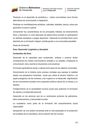 Gobierno Bolivariano
de Venezuela
Ministerio del Poder Popular
para la Educación
Dirección General
de Currículo
Participar en el desarrollo de periódicos y radios comunitarias como formas
alternativas de comunicación e integración.
Participar en manifestaciones artísticas, culturales, teatrales, danza y otras que
garanticen el acervo cultural.
Comprender las características de los principales métodos de entrenamiento
físico y demostrar un nivel adecuado de aptitud física durante su participación
en distintas disciplinas o juegos deportivos. Valorando la actividad física como
elemento de su formación integral, contribuyendo a una comunidad saludable.
Áreas de Contenido
Área: Desarrollo Lingüístico y Sociedad.
Contenidos del Área:
Desarrollo de la capacidad para comprender, analizar y producir textos
considerando los medios comunicativos verbales y no verbales, empleando la
comunicación oral y escrita en situaciones comunicativas.
Formación geohistórica social y cultural como base de los saberes universales.
Conocimiento de la historia como proceso complejo que expresa la realidad
desde una perspectiva humanista social que valora el devenir histórico y el
papel protagónico de los hombres y las mujeres en el desarrollo. Significación
de los movimientos sociales como expresión política cultural de un tiempo y un
espacio.
Fortalecimiento de la sensibilidad humana social para potenciar la formación
de valores y el desarrollo personal.
Desarrollo en los alumnos (as) de un sentimiento profundo de patriotismo,
latino americanismo y hermandad mundial.
La ciudadanía como parte de la formación del comportamiento social
responsable.
Apropiación de una actitud humanista ante la vida expresada en la protección
de la belleza de la naturaleza y de la creación del ser humano.
203
 