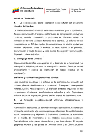 Gobierno Bolivariano
de Venezuela
Ministerio del Poder Popular
para la Educación
Dirección General
de Currículo
Núcleo de Contenidos
1. La comunicación como expresión sociocultural del desarrollo
histórico del hombre:
La comunicación como expresión de la cultura humanista para la convivencia.
Tipos de comunicación. Funciones del lenguaje. La comunicación en diversos
contextos, análisis, comprensión y producción en diferentes estilos. La
formación de la tierra .Aspectos formales de la escritura. La lectura y el uso
responsable de las TIC. Los medios de comunicación y los efectos en diversos
recursos expresivos orales y escritos: la radio liceísta y el periódico.
Comunicación a través de redes y otros medios de expresión y comunicación.
El periódico y la radio liceísta.
2.- El lenguaje de las Ciencias
El conocimiento científico y sus visiones en el desarrollo de la humanidad. La
investigación. Métodos y técnicas de investigación científica.. Técnicas para el
procesamiento y análisis de información El trabajo colectivo en la
investigación.
El hombre y su desarrollo geohistórico cultural:
..Las disciplinas científicas y el enfoque de la geohistoria..La formación del
universo y la evolución histórica de la humanidad. . El lenguaje como expresión
histórica. Eleven. Atos geográficos. La expresión simbólica lingüística en las
comunidades aborígenes. Manifestaciones culturales y arte. Expresiones
artística, escultura, arquitectura, pintura y otras, propias del desarrollo cultural.
3. La formación económica-social universal, latinoamericana y
venezolana:
Comunidades aborígenes .La dominación europea colonizadora. Factores que
originan la colonización y la neocolonización en el proceso de cambio histórico
social : Independencia y República. El Capitalismo como forma de dominación
en el mundo. El imperialismo y los modelos económicos sociales .
Contradicciones entre países desarrollados y no desarrollados. El espacio
geográfico mundial y los países de América latina y el Caribe..Situación
204
 