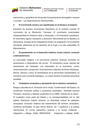 Gobierno Bolivariano
de Venezuela
Ministerio del Poder Popular
para la Educación
Dirección General
de Currículo
astronómica y geográfica de Venezuela Comportamiento demográfico nacional
y mundial. . Las Organizaciones internacionales..
4. El movimiento social y sus significados en el tiempo y el espacio:
Expresión de diversos movimientos liberadores en el contexto mundial. El
movimiento de la Revolución Francesa. El movimiento emancipador
independentista en América Latina y Venezuela. s. El movimiento republicano.
El movimiento agrario campesino y zamorano. Movimientos por la libertad y la
democracia. El papel de los trabajadores frente a la explotación. El movimiento
estudiantil, defensores de los derechos de la mujer y la vida sustentable. El
Bolivarianismo.
5. El pensamiento en el desarrollo histórico social cultural, universal
y latinoamericano:
La comunidad indígena y la convivencia colectiva, Diversas corrientes de
pensamiento e interpretación del mundo. El Humanismo social. Aportes del
pensamiento del Libertador, sus propuestas en lo económico, social,
conservacionista y proyección. El pensamiento originario de Simón Rodríguez,
Bolívar, Zamora y otros. El pensamiento de la democracia representativa. El
marxismo como corriente ideológica.. La nueva doctrina humanista bolivariana
socialista.
6. Ciudadanía venezolana y apropiación de lo colectivo venezolano:
Rasgos culturales de la formación de la nación. Conformación del Estado y la
constitución Evolución política y económica venezolana. .Identidad nacional
Principios, derechos y deberes contenidos en la CRBV. Valores de la nación .
El ciudadano como parte del Estado y su corresponsabilidad con la vida
pública Patrimonio cultural nacional. La diversidad cultural de población
venezolana. Evolución histórica del ordenamiento del territorio venezolano.
Conflictos territoriales. El plan Simón Bolívar, los 7 equilibrios y la política
internacional. El mundo geopolítico nacional y el mundo multipolar. .
Integración y diálogo. ALBA, MERCOSUR. . Integración y diálogo. ALBA,
205
 