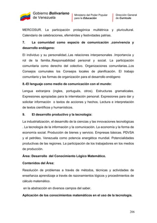 Gobierno Bolivariano
de Venezuela
Ministerio del Poder Popular
para la Educación
Dirección General
de Currículo
MERCOSUR. La participación protagónica multiétnica y pluricultural.
Calendario de celebraciones, efemérides y festividades patrias.
7. La comunidad como espacio de comunicación ,convivencia y
desarrollo endógeno:
El individuo y su personalidad..Las relaciones interpersonales .Importancia y
rol de la familia..Responsabilidad personal y social. La participación
comunitaria como derecho del colectivo. Organizaciones comunitarias..Los
Consejos comunales los Consejos locales de planificación. El trabajo
comunitario y las formas de organización para el desarrollo endógeno
8.-El lenguaje como medio de comunicación con el mundo:
Lengua extranjera (ingles, portugués, otros). Estructuras gramaticales.
Expresiones apropiadas para la interrelación personal. Expresiones para dar y
solicitar información o textos de acciones y hechos. Lectura e interpretación
de textos científicos y humanísticos.
9. El desarrollo productivo y la tecnología:
La industrialización, el desarrollo de la ciencias y las innovaciones tecnológicas
. La tecnología de la información y la comunicación. La economía y la forma de
economía social. Producción de bienes y servicio. Empresas básicas. PDVSA
y el petróleo. Venezuela como potencia energética mundial. Potencialidades
productivas de las regiones. La participación de los trabajadores en los medios
de producción.
Área: Desarrollo del Conocimiento Lógico Matemático.
Contenidos del Área:
Resolución de problemas a través de métodos, técnicas y actividades de
enseñanza aprendizaje a través de razonamientos lógicos y procedimientos de
cálculo matemático.
en la abstracción en diversos campos del saber.
Aplicación de los conocimientos matemáticos en el uso de la tecnología.
206
 
