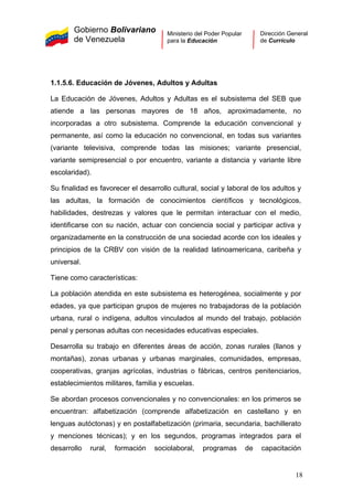 Gobierno Bolivariano
de Venezuela
Ministerio del Poder Popular
para la Educación
Dirección General
de Currículo
1.1.5.6. Educación de Jóvenes, Adultos y Adultas
La Educación de Jóvenes, Adultos y Adultas es el subsistema del SEB que
atiende a las personas mayores de 18 años, aproximadamente, no
incorporadas a otro subsistema. Comprende la educación convencional y
permanente, así como la educación no convencional, en todas sus variantes
(variante televisiva, comprende todas las misiones; variante presencial,
variante semipresencial o por encuentro, variante a distancia y variante libre
escolaridad).
Su finalidad es favorecer el desarrollo cultural, social y laboral de los adultos y
las adultas, la formación de conocimientos científicos y tecnológicos,
habilidades, destrezas y valores que le permitan interactuar con el medio,
identificarse con su nación, actuar con conciencia social y participar activa y
organizadamente en la construcción de una sociedad acorde con los ideales y
principios de la CRBV con visión de la realidad latinoamericana, caribeña y
universal.
Tiene como características:
La población atendida en este subsistema es heterogénea, socialmente y por
edades, ya que participan grupos de mujeres no trabajadoras de la población
urbana, rural o indígena, adultos vinculados al mundo del trabajo, población
penal y personas adultas con necesidades educativas especiales.
Desarrolla su trabajo en diferentes áreas de acción, zonas rurales (llanos y
montañas), zonas urbanas y urbanas marginales, comunidades, empresas,
cooperativas, granjas agrícolas, industrias o fábricas, centros penitenciarios,
establecimientos militares, familia y escuelas.
Se abordan procesos convencionales y no convencionales: en los primeros se
encuentran: alfabetización (comprende alfabetización en castellano y en
lenguas autóctonas) y en postalfabetización (primaria, secundaria, bachillerato
y menciones técnicas); y en los segundos, programas integrados para el
desarrollo rural, formación sociolaboral, programas de capacitación
18
 