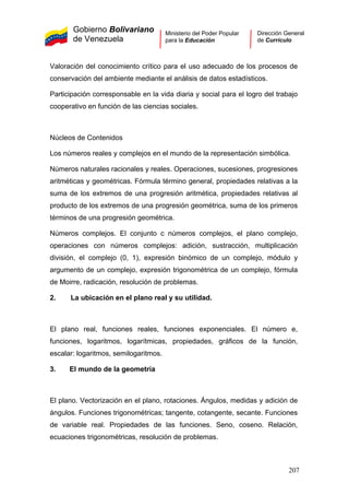 Gobierno Bolivariano
de Venezuela
Ministerio del Poder Popular
para la Educación
Dirección General
de Currículo
Valoración del conocimiento crítico para el uso adecuado de los procesos de
conservación del ambiente mediante el análisis de datos estadísticos.
Participación corresponsable en la vida diaria y social para el logro del trabajo
cooperativo en función de las ciencias sociales.
Núcleos de Contenidos
Los números reales y complejos en el mundo de la representación simbólica.
Números naturales racionales y reales. Operaciones, sucesiones, progresiones
aritméticas y geométricas. Fórmula término general, propiedades relativas a la
suma de los extremos de una progresión aritmética, propiedades relativas al
producto de los extremos de una progresión geométrica, suma de los primeros
términos de una progresión geométrica.
Números complejos. El conjunto c números complejos, el plano complejo,
operaciones con números complejos: adición, sustracción, multiplicación
división, el complejo (0, 1), expresión binómico de un complejo, módulo y
argumento de un complejo, expresión trigonométrica de un complejo, fórmula
de Moirre, radicación, resolución de problemas.
2. La ubicación en el plano real y su utilidad.
El plano real, funciones reales, funciones exponenciales. El número e,
funciones, logaritmos, logarítmicas, propiedades, gráficos de la función,
escalar: logaritmos, semilogaritmos.
3. El mundo de la geometría
El plano. Vectorización en el plano, rotaciones. Ángulos, medidas y adición de
ángulos. Funciones trigonométricas; tangente, cotangente, secante. Funciones
de variable real. Propiedades de las funciones. Seno, coseno. Relación,
ecuaciones trigonométricas, resolución de problemas.
207
 