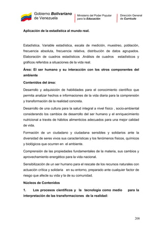 Gobierno Bolivariano
de Venezuela
Ministerio del Poder Popular
para la Educación
Dirección General
de Currículo
Aplicación de la estadística al mundo real.
Estadística. Variable estadística, escala de medición, muestreo, población,
frecuencia absoluta, frecuencia relativa, distribución de datos agrupados.
Elaboración de cuadros estadísticos .Análisis de cuadros estadísticos y
gráficos referidos a situaciones de la vida real.
Área: El ser humano y su interacción con los otros componentes del
ambiente
Contenidos del área:
Desarrollo y adquisición de habilidades para el conocimiento científico que
permita analizar hechos e informaciones de la vida diaria para la comprensión
y transformación de la realidad concreta.
Desarrollo de una cultura para la salud integral a nivel físico , socio-ambiental
considerando los cambios de desarrollo del ser humano y el enriquecimiento
nutricional a través de hábitos alimenticios adecuados para una mejor calidad
de vida.
Formación de un ciudadano y ciudadana sensibles y solidarios ante la
diversidad de seres vivos sus características y los fenómenos físicos, químicos
y biológicos que ocurren en el ambiente.
Comprensión de las propiedades fundamentales de la materia, sus cambios y
aprovechamiento energético para la vida nacional.
Sensibilización de un ser humano para el rescate de los recursos naturales con
actuación crítica y solidaria en su entorno, preparado ante cualquier factor de
riesgo que afecte su vida y la de su comunidad.
Núcleos de Contenidos
1. Los procesos científicos y la tecnología como medio para la
interpretación de las transformaciones de la realidad:
208
 