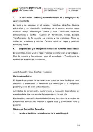 Gobierno Bolivariano
de Venezuela
Ministerio del Poder Popular
para la Educación
Dirección General
de Currículo
4. La tierra como sistema y la transformación de la energía para su
aprovechamiento:
La tierra y su ubicación en el espacio.. Hidrosfera, atmósfera, litosfera,
estratosfera y su interrelación. Movimiento de la corteza terrestre, zonas
sísmicas, tiempo metereológico. Suelos y tipos. Condiciones climáticas,
consecuencias y efectos. Cuerpos en movimientos. Fuerza. Energía.
Transformación de la energía .La materia y los materiales. Tipos de
sustancias, soluciones y mezclas. Cambios químicos.. Leyes y principios
químicos y físicos.
6. El aprendizaje y la inteligencia de los seres humanos y la sociedad:
El aprendizaje. Saber y saber hacer. Factores que influyen en el aprendizaje. .
Uso de recursos y herramientas para el aprendizaje. . Transferencia de
Aprendizaje. Aprendizaje y comunidad.
Área: Educación Física, deportes y recreación
Contenidos del Área:
El desarrollo progresivo de las capacidades orgánicas, tanto fisiológicas como
aeróbicas y anaeróbicas y flexibilidad que contribuyan a la integralidad
personal y social del joven y el adolescente.
Actividades de conservación, mantenimiento y recreación desarrollados en
espacios al aire libre que permitan la integración con la ecología.
Planificación y realización de actividades físicas y deportivas de acuerdo a los
fundamentos teóricos para mejorar la aptitud física y el desarrollo social y
personal.
Núcleos de Contenidos Generales:
1. La educación física como elemento de la salud integral.
210
 