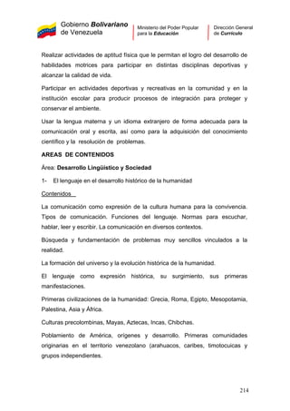 Gobierno Bolivariano
de Venezuela
Ministerio del Poder Popular
para la Educación
Dirección General
de Currículo
Realizar actividades de aptitud física que le permitan el logro del desarrollo de
habilidades motrices para participar en distintas disciplinas deportivas y
alcanzar la calidad de vida.
Participar en actividades deportivas y recreativas en la comunidad y en la
institución escolar para producir procesos de integración para proteger y
conservar el ambiente.
Usar la lengua materna y un idioma extranjero de forma adecuada para la
comunicación oral y escrita, así como para la adquisición del conocimiento
científico y la resolución de problemas.
AREAS DE CONTENIDOS
Área: Desarrollo Lingüístico y Sociedad
1- El lenguaje en el desarrollo histórico de la humanidad
Contenidos
La comunicación como expresión de la cultura humana para la convivencia.
Tipos de comunicación. Funciones del lenguaje. Normas para escuchar,
hablar, leer y escribir. La comunicación en diversos contextos.
Búsqueda y fundamentación de problemas muy sencillos vinculados a la
realidad.
La formación del universo y la evolución histórica de la humanidad.
El lenguaje como expresión histórica, su surgimiento, sus primeras
manifestaciones.
Primeras civilizaciones de la humanidad: Grecia, Roma, Egipto, Mesopotamia,
Palestina, Asia y África.
Culturas precolombinas, Mayas, Aztecas, Incas, Chibchas.
Poblamiento de América, orígenes y desarrollo. Primeras comunidades
originarias en el territorio venezolano (arahuacos, caribes, timotocuicas y
grupos independientes.
214
 