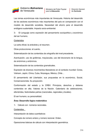 Gobierno Bolivariano
de Venezuela
Ministerio del Poder Popular
para la Educación
Dirección General
de Currículo
Las ramas económicas más importantes de Venezuela. Historia del desarrollo
de los sectores económicos más importantes del país en comparación con el
modelo de desarrollo socialista. Necesidad del ahorro para el desarrollo
endógeno sustentable. Impacto socio-ambiental.
3- El Lenguaje como expresión del pensamiento sociopolítico y económico
del ser humano.
Contenidos
La carta oficial, la anécdota y el resumen.
Otras producciones: el cuento.
Sistematización de los contenidos de ortografía del nivel precedente.
Acentuación, uso de grafemas, mayúsculas, uso del diccionario de la lengua,
de sinónimos y antónimos.
Sistematización de los contenidos gramaticales.
Expresión de diversos movimientos liberadores en el contexto mundial: Corea,
Vietnam, Japón, China, Cuba, Nicaragua, México, Chile…
El pensamiento del Libertador, sus propuestas en lo económico, Social,
Conservacionista. Su proyección.
Conformación del estado y la CRBV. Principios, derechos y deberes
contenidos en ella. Valores de la Nación. Calendario de celebraciones,
efemérides, festividades patrias (nacionales, regionales y locales).
El ser humano, su personalidad.
Área: Desarrollo lógico matemático
1- Cálculo con números racionales.
Contenidos
Interpretación de datos cuantitativos
Concepto de número entero y número racional. Orden.
Operaciones básicas de cálculo con interpretación geométrica.
216
 