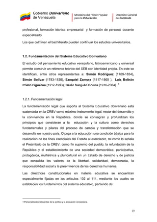 Gobierno Bolivariano
de Venezuela
Ministerio del Poder Popular
para la Educación
Dirección General
de Currículo
profesional, formación técnica empresarial y formación de personal docente
especializado.
Los que culminan el bachillerato pueden continuar los estudios universitarios.
1.2. Fundamentación del Sistema Educativo Bolivariano
El estudio del pensamiento educativo venezolano, latinoamericano y universal
permite construir un referente teórico del SEB con identidad propia. En este se
identifican, entre otros representantes a: Simón Rodríguez (1769-1854),
Simón Bolívar (1783-1830), Ezequiel Zamora (1817-1860 ), Luis Beltrán
Prieto Figueroa (1912-1993), Belén Sanjuán Colina (1916-2004) .1
1.2.1. Fundamentación legal
La fundamentación legal que soporta al Sistema Educativo Bolivariano está
sustentada en la CRBV como máximo instrumento legal, rector del desarrollo y
la convivencia en la República, donde se consagran y profundizan los
principios que consideran a la educación y la cultura como derechos
fundamentales y pilares del proceso de cambio y transformación que se
desarrolla en nuestro país. Otorga a la educación una condición básica para la
realización de los fines esenciales del Estado al establecer, tal como lo señala
el Preámbulo de la CRBV, como fin supremo del pueblo, la refundación de la
República y el establecimiento de una sociedad democrática, participativa,
protagónica, multiétnica y pluricultural en un Estado de derecho y de justicia
que consolida los valores de la libertad, solidaridad, democracia, la
responsabilidad social y la preeminencia de los derechos humanos.
Las directrices constitucionales en materia educativa se encuentran
especialmente fijadas en los artículos 102 al 111, mediante los cuales se
establecen los fundamentos del sistema educativo, partiendo de:
1.Personalidades relevantes de la política y la educación venezolana.
19
 