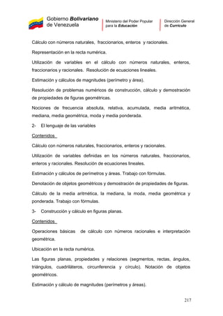 Gobierno Bolivariano
de Venezuela
Ministerio del Poder Popular
para la Educación
Dirección General
de Currículo
Cálculo con números naturales, fraccionarios, enteros y racionales.
Representación en la recta numérica.
Utilización de variables en el cálculo con números naturales, enteros,
fraccionarios y racionales. Resolución de ecuaciones lineales.
Estimación y cálculos de magnitudes (perímetro y área).
Resolución de problemas numéricos de construcción, cálculo y demostración
de propiedades de figuras geométricas.
Nociones de frecuencia absoluta, relativa, acumulada, media aritmética,
mediana, media geométrica, moda y media ponderada.
2- El lenguaje de las variables
Contenidos
Cálculo con números naturales, fraccionarios, enteros y racionales.
Utilización de variables definidas en los números naturales, fraccionarios,
enteros y racionales. Resolución de ecuaciones lineales.
Estimación y cálculos de perímetros y áreas. Trabajo con fórmulas.
Denotación de objetos geométricos y demostración de propiedades de figuras.
Cálculo de la media aritmética, la mediana, la moda, media geométrica y
ponderada. Trabajo con fórmulas.
3- Construcción y cálculo en figuras planas.
Contenidos
Operaciones básicas de cálculo con números racionales e interpretación
geométrica.
Ubicación en la recta numérica.
Las figuras planas, propiedades y relaciones (segmentos, rectas, ángulos,
triángulos, cuadriláteros, circunferencia y círculo). Notación de objetos
geométricos.
Estimación y cálculo de magnitudes (perímetros y áreas).
217
 