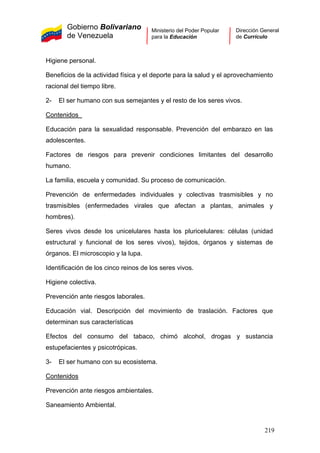 Gobierno Bolivariano
de Venezuela
Ministerio del Poder Popular
para la Educación
Dirección General
de Currículo
Higiene personal.
Beneficios de la actividad física y el deporte para la salud y el aprovechamiento
racional del tiempo libre.
2- El ser humano con sus semejantes y el resto de los seres vivos.
Contenidos
Educación para la sexualidad responsable. Prevención del embarazo en las
adolescentes.
Factores de riesgos para prevenir condiciones limitantes del desarrollo
humano.
La familia, escuela y comunidad. Su proceso de comunicación.
Prevención de enfermedades individuales y colectivas trasmisibles y no
trasmisibles (enfermedades virales que afectan a plantas, animales y
hombres).
Seres vivos desde los unicelulares hasta los pluricelulares: células (unidad
estructural y funcional de los seres vivos), tejidos, órganos y sistemas de
órganos. El microscopio y la lupa.
Identificación de los cinco reinos de los seres vivos.
Higiene colectiva.
Prevención ante riesgos laborales.
Educación vial. Descripción del movimiento de traslación. Factores que
determinan sus características
Efectos del consumo del tabaco, chimó alcohol, drogas y sustancia
estupefacientes y psicotrópicas.
3- El ser humano con su ecosistema.
Contenidos
Prevención ante riesgos ambientales.
Saneamiento Ambiental.
219
 