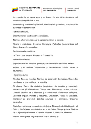 Gobierno Bolivariano
de Venezuela
Ministerio del Poder Popular
para la Educación
Dirección General
de Currículo
Importancia de los seres vivos y su interacción con otros elementos del
ambiente para garantizar la vida.
Ecosistema y su dinámica (concepto, componentes y cadenas). Valoración de
su estado de conservación.
Patrimonio Natural.
El ser humano y su ubicación en el espacio.
Técnicas y herramientas para la representación en el espacio.
Materia y materiales. El átomo. Estructura. Partículas fundamentales del
átomo. Interacción entre ellas.
Fenómenos electrostáticos.
La Tierra como sistema. Estructura. Composición
Elementos químicos.
Significados de los símbolos químicos y de los números asociados a estos.
Metales y no metales. Propiedades y características. Estado natural y
abundancia.
Sustancias puras.
Mezclas. Tipos de mezclas. Técnicas de separación de mezclas. Uso de las
mezclas en la vida cotidiana y la industria.
El planeta Tierra. Su dinámica (movimiento de rotación y traslación).
Interacciones (Sol-Tierra-Luna; Tierra-Luna). Movimiento circular uniforme.
Carácter vectorial de la velocidad y la aceleración. Aceleración centrípeta,
velocidad angular. Período y frecuencia. Gravitación. Fuerza de gravedad.
Intensidad de gravedad. Satélites naturales y artificiales. Chatarras
espaciales.
Atmósfera: estructura, composición, dinámica. El agua (ciclo hidrológico) y el
Dióxido de Carbono, sus dinámicas en la atmósfera. Tiempo y clima. El clima
de tu región importancia de la capa de ozono en la protección de la vida.
Presión en los gases. Ley de Pascal. Fuerza de empuje.
220
 