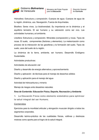 Gobierno Bolivariano
de Venezuela
Ministerio del Poder Popular
para la Educación
Dirección General
de Currículo
Hidrosfera: Estructura y composición. Cuerpos de agua. Cuerpos de agua de
tu región, dinámica, uso. Navegación, Fuerza de Arquímedes.
Biosfera: Seres vivos. La biodiversidad. Su importancia en la dinámica y el
equilibrio terrestre. El ser humano y su valoración como ser vivo. Las
actividades humanas y el ambiente.
Litosfera: Estructura y composición. Minerales (composición) y rocas. Tipos de
rocas. El suelo, componentes (factores y elementos). La meteorización como
proceso de la interacción de las geosferas y la formación del suelo. Tipos de
suelo, usos del suelo de tu región.
La dinámica de la tierra, ambiente, ser humano. Desarrollo Endógeno
Sustentable.
Actividades productivas:
Actividades de educación vial
Diseño y desarrollo de energía alternativa y aprovechamiento
Diseño y aplicación de técnicas para el manejo de desechos sólidos
Diseño y aplicación para el manejo del agua
Actividad de hidrocarburos y minería
Manejo de riesgos ante desastres naturales
Área de Contenido: Educación Física, Deporte, Recreación y Ambiente
1- La Educación Física como elemento sistemático para optimizar
la salud integral del ser Humano.
Contenidos
Ejercicios para la movilidad articular y elongación muscular dirigido a todos los
segmentos corporales.
Desarrollo teórico-práctico de las cualidades físicas, volitivas y destrezas
motoras como aporte para el logro de la salud integral.
221
 