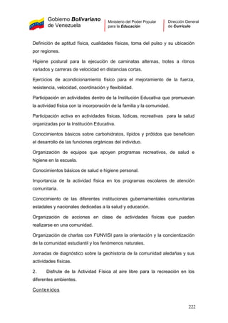 Gobierno Bolivariano
de Venezuela
Ministerio del Poder Popular
para la Educación
Dirección General
de Currículo
Definición de aptitud física, cualidades físicas, toma del pulso y su ubicación
por regiones.
Higiene postural para la ejecución de caminatas alternas, trotes a ritmos
variados y carreras de velocidad en distancias cortas.
Ejercicios de acondicionamiento físico para el mejoramiento de la fuerza,
resistencia, velocidad, coordinación y flexibilidad.
Participación en actividades dentro de la Institución Educativa que promuevan
la actividad física con la incorporación de la familia y la comunidad.
Participación activa en actividades físicas, lúdicas, recreativas para la salud
organizadas por la Institución Educativa.
Conocimientos básicos sobre carbohidratos, lípidos y prótidos que beneficien
el desarrollo de las funciones orgánicas del individuo.
Organización de equipos que apoyen programas recreativos, de salud e
higiene en la escuela.
Conocimientos básicos de salud e higiene personal.
Importancia de la actividad física en los programas escolares de atención
comunitaria.
Conocimiento de las diferentes instituciones gubernamentales comunitarias
estadales y nacionales dedicadas a la salud y educación.
Organización de acciones en clase de actividades físicas que pueden
realizarse en una comunidad.
Organización de charlas con FUNVISI para la orientación y la concientización
de la comunidad estudiantil y los fenómenos naturales.
Jornadas de diagnóstico sobre la geohistoria de la comunidad aledañas y sus
actividades físicas.
2. Disfrute de la Actividad Física al aire libre para la recreación en los
diferentes ambientes.
Contenidos
222
 