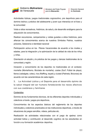 Gobierno Bolivariano
de Venezuela
Ministerio del Poder Popular
para la Educación
Dirección General
de Currículo
Actividades lúdicas, juegos tradicionales cognoscitivo, pre deportivos para el
dominio teórico y práctico del adolescente y joven que interactúa en el liceo y
la comunidad
Visita a sitios recreativos, históricos, de salud y de desarrollo endógeno para la
adquisición de conocimientos.
Realizar excursiones, campamentos y visitas guiadas a sitios históricos, para
afianzar los conocimientos acerca de nuestros Símbolos Patrios, nuestros
próceres, Soberanía e identidad nacional
Participación activa en los Planes Vacacionales de acuerdo a los niveles y
edades, para la integración y la optimización de la calidad de vida de los niños
y niñas.
Orientación al estudio y la práctica de los juegos y danzas tradicionales de la
comunidad y región.
Iniciación y conocimiento de los deportes no tradicionales en el contexto:
montaña (Montañismo, Bicicleta de montaña), costas (Surf, Fútbol de playa),
llanos (cabalgata, coleo), ríos (Raffting, kayak) y ciudad (Patineta, Bicicross) de
acuerdo con las características de cada región.
3. La Actividad Lúdica y el Deporte para el desarrollo óptimo de
la salud integral del ser humano fortaleciendo los nexos afectivos
con sus coetáneos y familiares
Contenidos
Dominio de los fundamentos técnicos, de los diferentes deportes individuales y
colectivos a través juegos pre deportivos.
Conocimientos de los aspectos básicos del reglamento de los deportes
individuales y colectivos practicados en las instituciones deportivas, a través de
situaciones de juegos sencillos, videos, películas etc.
Realización de actividades relacionadas con el juego de ajedrez como
actividad lúdica y contribución al desarrollo cognitivo de los estudiantes en
función a su formación académica- deportiva.
223
 