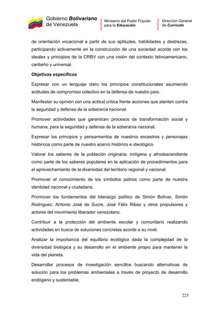 Gobierno Bolivariano
de Venezuela
Ministerio del Poder Popular
para la Educación
Dirección General
de Currículo
de orientación vocacional a partir de sus aptitudes, habilidades y destrezas,
participando activamente en la construcción de una sociedad acorde con los
ideales y principios de la CRBV con una visión del contexto latinoamericano,
caribeño y universal.
Objetivos específicos
Expresar con un lenguaje claro los principios constitucionales asumiendo
actitudes de compromiso colectivo en la defensa de nuestro país.
Manifestar su opinión con una actitud crítica frente acciones que atenten contra
la seguridad y defensa de la soberanía nacional.
Promover actividades que garanticen procesos de transformación social y
humana, para la seguridad y defensa de la soberanía nacional.
Expresar los principios y pensamientos de nuestros ancestros y personajes
históricos como parte de nuestro acervo histórico e ideológico.
Valorar los saberes de la población originaria: indígena y afrodescendiente
como parte de los saberes populares en la aplicación de procedimientos para
el aprovechamiento de la diversidad del territorio regional y nacional.
Promover el conocimiento de los símbolos patrios como parte de nuestra
identidad nacional y ciudadana.
Promover los fundamentos del liderazgo político de Simón Bolívar, Simón
Rodríguez, Antonio José de Sucre, José Félix Ribas y otros propulsores y
actores del movimiento liberador venezolano.
Contribuir a la protección del ambiente escolar y comunitario realizando
actividades en busca de soluciones concretas acorde a su nivel.
Analizar la importancia del equilibrio ecológico dada la complejidad de la
diversidad biológica y su desarrollo en el ambiente propio para mantener la
vida del planeta.
Desarrollar procesos de investigación sencillos buscando alternativas de
solución para los problemas ambientales a través de proyecto de desarrollo
endógeno y sustentable.
225
 