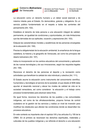 Gobierno Bolivariano
de Venezuela
Ministerio del Poder Popular
para la Educación
Dirección General
de Currículo
La educación como un derecho humano y un deber social esencial y de
máximo interés para el Estado. Es democrática, gratuita y obligatoria. Es un
servicio público fundamentado en el respeto a todas las corrientes del
pensamiento (Art. 102).
Establece el derecho de toda persona a una educación integral de calidad,
permanente, en igualdad de condiciones y oportunidades, sin más limitaciones
que las derivadas de sus aptitudes, vocación y aspiraciones (Art. 103).
Estipula las características morales y académicas de las personas encargadas
de la educación (Art. 104).
Precisa la obligatoriedad de la educación ambiental, la enseñanza de la lengua
castellana, la historia y la geografía de Venezuela, así como los principios del
ideario bolivariano (Art. 107).
Indica la incorporación en los centros educativos del conocimiento y aplicación
de las nuevas tecnologías y de sus innovaciones, según los requisitos legales
(Art. 108).
Reconoce el derecho de las personas al deporte y la recreación como
actividades que beneficien la calidad de vida individual y colectiva (Art. 111).
El Estado asume la educación como instrumento del conocimiento científico,
humanístico y tecnológico al servicio de la sociedad, el que desde el SEB debe
apuntar al desarrollo nacional y elevar los niveles de calidad de vida en la
sociedad venezolana, así como considerar la educación y el trabajo como
procesos fundamentales para alcanzar estos fines.
De igual forma, reconoce los derechos de los pueblos y las comunidades
indígenas, así como de los afrodescendientes, propone formas de control
ciudadano en la gestión de los servicios y realiza un nivel de inversión para
modificar los obstáculos que afectan las condiciones donde se desarrollan los
procesos educativos.
En este contexto es importante citar el capítulo VIII y los artículos 9 y 100 de la
CRBV. En el primero se reconocen los derechos espirituales, materiales y
culturales de los pueblos indígenas y se refrenda el derecho a una educación
20
 