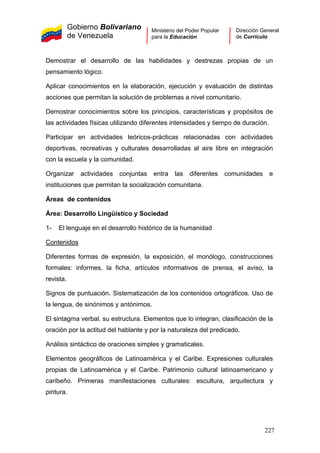 Gobierno Bolivariano
de Venezuela
Ministerio del Poder Popular
para la Educación
Dirección General
de Currículo
Demostrar el desarrollo de las habilidades y destrezas propias de un
pensamiento lógico.
Aplicar conocimientos en la elaboración, ejecución y evaluación de distintas
acciones que permitan la solución de problemas a nivel comunitario.
Demostrar conocimientos sobre los principios, características y propósitos de
las actividades físicas utilizando diferentes intensidades y tiempo de duración.
Participar en actividades teóricos-prácticas relacionadas con actividades
deportivas, recreativas y culturales desarrolladas al aire libre en integración
con la escuela y la comunidad.
Organizar actividades conjuntas entra las diferentes comunidades e
instituciones que permitan la socialización comunitaria.
Áreas de contenidos
Área: Desarrollo Lingüístico y Sociedad
1- El lenguaje en el desarrollo histórico de la humanidad
Contenidos
Diferentes formas de expresión, la exposición, el monólogo, construcciones
formales: informes, la ficha, artículos informativos de prensa, el aviso, la
revista.
Signos de puntuación. Sistematización de los contenidos ortográficos. Uso de
la lengua, de sinónimos y antónimos.
El sintagma verbal. su estructura. Elementos que lo integran, clasificación de la
oración por la actitud del hablante y por la naturaleza del predicado.
Análisis sintáctico de oraciones simples y gramaticales.
Elementos geográficos de Latinoamérica y el Caribe. Expresiones culturales
propias de Latinoamérica y el Caribe. Patrimonio cultural latinoamericano y
caribeño. Primeras manifestaciones culturales: escultura, arquitectura y
pintura.
227
 