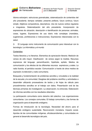 Gobierno Bolivariano
de Venezuela
Ministerio del Poder Popular
para la Educación
Dirección General
de Currículo
Idioma extranjero. estructuras gramaticales, sistematización de contenidos del
año precedente. tiempos verbales: presente prefecto, futuro continuo, futuro
simple. Adjetivos comparativos, descriptivos. Uso de nuevos verbos regulares
e irregulares. Sistematización del año precedente. Incorporación de
expresiones de ubicación, descripción e identificación de personas: animales,
cosas, lugares. Expresiones de uso diario más complejas (mandatos,
sugerencias, prohibiciones e instrucciones). Expresiones relacionadas con la
salud.
2- El Lenguaje como instrumento de comunicación para interactuar con la
tecnología. La informática y el mundo
Contenidos
Textos literarios y no literarios. Elementos de apreciación literaria. Medición de
versos de arte mayor. Clasificación de versos según la medida. Recursos
expresivos del lenguaje: personificación, hipérbole, epíteto. Medios de
comunicación y los efectos de los diferentes recursos expresivos y orales. La
radio liceísta, el periódico escolar. Comunicación a través de otros medios de
expresión; la televisión y radio comunitaria.
Búsqueda y fundamentación de problemas sencillos y vinculados a la realidad
de la escuela y la comunidad. Desglose del problema científico y actividades a
desarrollar utilizando procesadores de textos y de hojas de cálculo para
procedimientos sencillos en el trabajo con datos. Presentación oral de las
técnicas primarias de investigación. La observación, la entrevista. Elaboración
de informes sencillos con los resultados obtenidos.
La participación comunitaria como derecho del colectivo. Las organizaciones
comunitarias. Los consejos comunales. El trabajo comunitario y las formas de
organización para el desarrollo endógeno.
Formas de introducción de la tecnología. Necesidad del ahorro para el
desarrollo endógeno sustentable. Reconversión monetaria. Impacto social.
Aportes de las comunidades indígenas, afrodescendientes y comunidades en
general al desarrollo tecnológico del país.
228
 