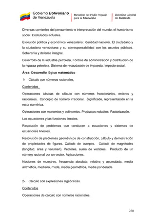 Gobierno Bolivariano
de Venezuela
Ministerio del Poder Popular
para la Educación
Dirección General
de Currículo
Diversas corrientes del pensamiento e interpretación del mundo: el humanismo
social. Postulados actuales.
Evolución política y económica venezolana: Identidad nacional. El ciudadano y
la ciudadana venezolana y su corresponsabilidad con los asuntos públicos.
Soberanía y defensa integral.
Desarrollo de la industria petrolera. Formas de administración y distribución de
la riqueza petrolera. Sistema de recaudación de impuesto. Impacto social.
Área: Desarrollo lógico matemático
1- Cálculo con números racionales.
Contenidos
Operaciones básicas de cálculo con números fraccionarios, enteros y
racionales. Concepto de número irracional. Significado, representación en la
recta numérica.
Operaciones con monomios y polinomios. Productos notables. Factorización.
Las ecuaciones y las funciones lineales.
Resolución de problemas que conducen a ecuaciones y sistemas de
ecuaciones lineales.
Resolución de problemas geométricos de construcción, cálculo y demostración
de propiedades de figuras. Cálculo de cuerpos. Cálculo de magnitudes
(longitud, área y volumen). Vectores, suma de vectores. Producto de un
número racional por un vector. Aplicaciones.
Nociones de muestreo, frecuencia absoluta, relativa y acumulada, media
aritmética, mediana, moda, media geométrica, media ponderada.
2- Cálculo con expresiones algebraicas.
Contenidos
Operaciones de cálculo con números racionales.
230
 