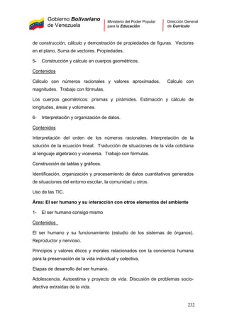 Gobierno Bolivariano
de Venezuela
Ministerio del Poder Popular
para la Educación
Dirección General
de Currículo
de construcción, cálculo y demostración de propiedades de figuras. Vectores
en el plano. Suma de vectores. Propiedades.
5- Construcción y cálculo en cuerpos geométricos.
Contenidos
Cálculo con números racionales y valores aproximados. Cálculo con
magnitudes. Trabajo con fórmulas.
Los cuerpos geométricos: prismas y pirámides. Estimación y cálculo de
longitudes, áreas y volúmenes.
6- Interpretación y organización de datos.
Contenidos
Interpretación del orden de los números racionales. Interpretación de la
solución de la ecuación lineal. Traducción de situaciones de la vida cotidiana
al lenguaje algebraico y viceversa. Trabajo con fórmulas.
Construcción de tablas y gráficos.
Identificación, organización y procesamiento de datos cuantitativos generados
de situaciones del entorno escolar, la comunidad u otros.
Uso de las TIC.
Área: El ser humano y su interacción con otros elementos del ambiente
1- El ser humano consigo mismo
Contenidos
El ser humano y su funcionamiento (estudio de los sistemas de órganos).
Reproductor y nervioso.
Principios y valores éticos y morales relacionados con la conciencia humana
para la preservación de la vida individual y colectiva.
Etapas de desarrollo del ser humano.
Adolescencia. Autoestima y proyecto de vida. Discusión de problemas socio-
afectiva extraídas de la vida.
232
 