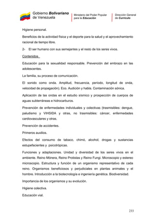 Gobierno Bolivariano
de Venezuela
Ministerio del Poder Popular
para la Educación
Dirección General
de Currículo
Higiene personal.
Beneficios de la actividad física y el deporte para la salud y el aprovechamiento
racional de tiempo libre.
2- El ser humano con sus semejantes y el resto de los seres vivos.
Contenidos
Educación para la sexualidad responsable. Prevención del embrazo en las
adolescentes.
La familia, su proceso de comunicación.
El sonido como onda. Amplitud, frecuencia, período, longitud de onda,
velocidad de propagación). Eco. Audición y habla. Contaminación sónica.
Aplicación de las ondas en el estudio sísmico y prospección de cuerpos de
aguas subterráneas e hidrocarburos.
Prevención de enfermedades individuales y colectivas (trasmisibles: dengue,
paludismo y VIHSIDA y otras, no trasmisibles: cáncer, enfermedades
cardiovasculares y otras.
Prevención de accidentes.
Primeros auxilios.
Efectos del consumo de tabaco, chimó, alcohol, drogas y sustancias
estupefacientes y psicotrópicas.
Funciones y adaptaciones. Unidad y diversidad de los seres vivos en el
ambiente. Reino Mónera, Reino Protistas y Reino Fungi. Microscopio y estereo
microscopio. Estructura y función de un organismo representativo de cada
reino. Organismos beneficiosos y perjudiciales en plantas animales y el
hombre. Introducción a la biotecnología e ingeniería genética. Biodiversidad.
Importancia de los organismos y su evolución.
Higiene colectiva.
Educación vial.
233
 