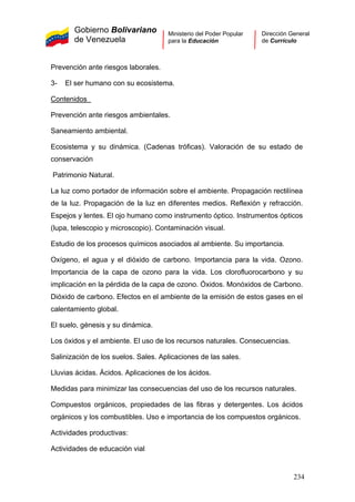 Gobierno Bolivariano
de Venezuela
Ministerio del Poder Popular
para la Educación
Dirección General
de Currículo
Prevención ante riesgos laborales.
3- El ser humano con su ecosistema.
Contenidos
Prevención ante riesgos ambientales.
Saneamiento ambiental.
Ecosistema y su dinámica. (Cadenas tróficas). Valoración de su estado de
conservación
Patrimonio Natural.
La luz como portador de información sobre el ambiente. Propagación rectilínea
de la luz. Propagación de la luz en diferentes medios. Reflexión y refracción.
Espejos y lentes. El ojo humano como instrumento óptico. Instrumentos ópticos
(lupa, telescopio y microscopio). Contaminación visual.
Estudio de los procesos químicos asociados al ambiente. Su importancia.
Oxígeno, el agua y el dióxido de carbono. Importancia para la vida. Ozono.
Importancia de la capa de ozono para la vida. Los clorofluorocarbono y su
implicación en la pérdida de la capa de ozono. Óxidos. Monóxidos de Carbono.
Dióxido de carbono. Efectos en el ambiente de la emisión de estos gases en el
calentamiento global.
El suelo, génesis y su dinámica.
Los óxidos y el ambiente. El uso de los recursos naturales. Consecuencias.
Salinización de los suelos. Sales. Aplicaciones de las sales.
Lluvias ácidas. Ácidos. Aplicaciones de los ácidos.
Medidas para minimizar las consecuencias del uso de los recursos naturales.
Compuestos orgánicos, propiedades de las fibras y detergentes. Los ácidos
orgánicos y los combustibles. Uso e importancia de los compuestos orgánicos.
Actividades productivas:
Actividades de educación vial
234
 