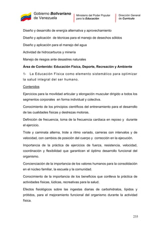 Gobierno Bolivariano
de Venezuela
Ministerio del Poder Popular
para la Educación
Dirección General
de Currículo
Diseño y desarrollo de energía alternativa y aprovechamiento
Diseño y aplicación de técnicas para el manejo de desechos sólidos
Diseño y aplicación para el manejo del agua
Actividad de hidrocarburos y minería
Manejo de riesgos ante desastres naturales
Área de Contenido: Educación Física, Deporte, Recreación y Ambiente
1- La Educación Física como elemento sistemático para optimizar
la salud integral del ser humano.
Contenidos
Ejercicios para la movilidad articular y elongación muscular dirigido a todos los
segmentos corporales en forma individual y colectiva.
Conocimiento de los principios científicos del entrenamiento para el desarrollo
de las cualidades físicas y destrezas motoras.
Definición de frecuencia, toma de la frecuencia cardiaca en reposo y durante
el ejercicio.
Trote y caminata alterna, trote a ritmo variado, carreras con intervalos y de
velocidad, con cambios de posición del cuerpo y corrección en la ejecución.
Importancia de la práctica de ejercicios de fuerza, resistencia, velocidad,
coordinación y flexibilidad que garanticen el óptimo desarrollo funcional del
organismo.
Concienciación de la importancia de los valores humanos para la consolidación
en el núcleo familiar, la escuela y la comunidad.
Conocimiento de la importancia de los beneficios que conlleva la práctica de
actividades físicas, lúdicas, recreativas para la salud.
Efectos fisiológicos sobre las ingestas diarias de carbohidratos, lípidos y
prótidos, para el mejoramiento funcional del organismo durante la actividad
física.
235
 