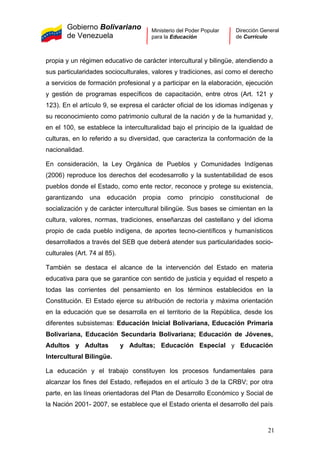 Gobierno Bolivariano
de Venezuela
Ministerio del Poder Popular
para la Educación
Dirección General
de Currículo
propia y un régimen educativo de carácter intercultural y bilingüe, atendiendo a
sus particularidades socioculturales, valores y tradiciones, así como el derecho
a servicios de formación profesional y a participar en la elaboración, ejecución
y gestión de programas específicos de capacitación, entre otros (Art. 121 y
123). En el artículo 9, se expresa el carácter oficial de los idiomas indígenas y
su reconocimiento como patrimonio cultural de la nación y de la humanidad y,
en el 100, se establece la interculturalidad bajo el principio de la igualdad de
culturas, en lo referido a su diversidad, que caracteriza la conformación de la
nacionalidad.
En consideración, la Ley Orgánica de Pueblos y Comunidades Indígenas
(2006) reproduce los derechos del ecodesarrollo y la sustentabilidad de esos
pueblos donde el Estado, como ente rector, reconoce y protege su existencia,
garantizando una educación propia como principio constitucional de
socialización y de carácter intercultural bilingüe. Sus bases se cimientan en la
cultura, valores, normas, tradiciones, enseñanzas del castellano y del idioma
propio de cada pueblo indígena, de aportes tecno-científicos y humanísticos
desarrollados a través del SEB que deberá atender sus particularidades socio-
culturales (Art. 74 al 85).
También se destaca el alcance de la intervención del Estado en materia
educativa para que se garantice con sentido de justicia y equidad el respeto a
todas las corrientes del pensamiento en los términos establecidos en la
Constitución. El Estado ejerce su atribución de rectoría y máxima orientación
en la educación que se desarrolla en el territorio de la República, desde los
diferentes subsistemas: Educación Inicial Bolivariana, Educación Primaria
Bolivariana, Educación Secundaria Bolivariana; Educación de Jóvenes,
Adultos y Adultas y Adultas; Educación Especial y Educación
Intercultural Bilingüe.
La educación y el trabajo constituyen los procesos fundamentales para
alcanzar los fines del Estado, reflejados en el artículo 3 de la CRBV; por otra
parte, en las líneas orientadoras del Plan de Desarrollo Económico y Social de
la Nación 2001- 2007, se establece que el Estado orienta el desarrollo del país
21
 