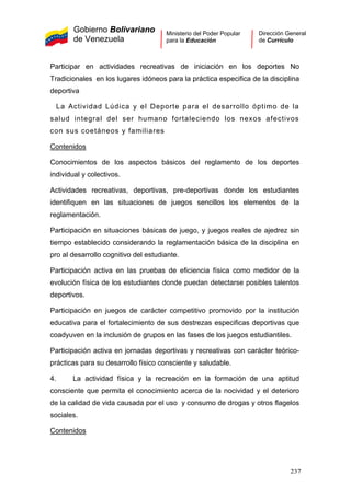 Gobierno Bolivariano
de Venezuela
Ministerio del Poder Popular
para la Educación
Dirección General
de Currículo
Participar en actividades recreativas de iniciación en los deportes No
Tradicionales en los lugares idóneos para la práctica especifica de la disciplina
deportiva
La Actividad Lúdica y el Deporte para el desarrollo óptimo de la
salud integral del ser humano fortaleciendo los nexos afectivos
con sus coetáneos y familiares
Contenidos
Conocimientos de los aspectos básicos del reglamento de los deportes
individual y colectivos.
Actividades recreativas, deportivas, pre-deportivas donde los estudiantes
identifiquen en las situaciones de juegos sencillos los elementos de la
reglamentación.
Participación en situaciones básicas de juego, y juegos reales de ajedrez sin
tiempo establecido considerando la reglamentación básica de la disciplina en
pro al desarrollo cognitivo del estudiante.
Participación activa en las pruebas de eficiencia física como medidor de la
evolución física de los estudiantes donde puedan detectarse posibles talentos
deportivos.
Participación en juegos de carácter competitivo promovido por la institución
educativa para el fortalecimiento de sus destrezas especificas deportivas que
coadyuven en la inclusión de grupos en las fases de los juegos estudiantiles.
Participación activa en jornadas deportivas y recreativas con carácter teórico-
prácticas para su desarrollo físico consciente y saludable.
4. La actividad física y la recreación en la formación de una aptitud
consciente que permita el conocimiento acerca de la nocividad y el deterioro
de la calidad de vida causada por el uso y consumo de drogas y otros flagelos
sociales.
Contenidos
237
 