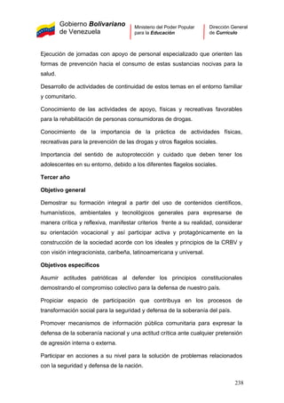 Gobierno Bolivariano
de Venezuela
Ministerio del Poder Popular
para la Educación
Dirección General
de Currículo
Ejecución de jornadas con apoyo de personal especializado que orienten las
formas de prevención hacia el consumo de estas sustancias nocivas para la
salud.
Desarrollo de actividades de continuidad de estos temas en el entorno familiar
y comunitario.
Conocimiento de las actividades de apoyo, físicas y recreativas favorables
para la rehabilitación de personas consumidoras de drogas.
Conocimiento de la importancia de la práctica de actividades físicas,
recreativas para la prevención de las drogas y otros flagelos sociales.
Importancia del sentido de autoprotección y cuidado que deben tener los
adolescentes en su entorno, debido a los diferentes flagelos sociales.
Tercer año
Objetivo general
Demostrar su formación integral a partir del uso de contenidos científicos,
humanísticos, ambientales y tecnológicos generales para expresarse de
manera crítica y reflexiva, manifestar criterios frente a su realidad, considerar
su orientación vocacional y así participar activa y protagónicamente en la
construcción de la sociedad acorde con los ideales y principios de la CRBV y
con visión integracionista, caribeña, latinoamericana y universal.
Objetivos específicos
Asumir actitudes patrióticas al defender los principios constitucionales
demostrando el compromiso colectivo para la defensa de nuestro país.
Propiciar espacio de participación que contribuya en los procesos de
transformación social para la seguridad y defensa de la soberanía del país.
Promover mecanismos de información pública comunitaria para expresar la
defensa de la soberanía nacional y una actitud crítica ante cualquier pretensión
de agresión interna o externa.
Participar en acciones a su nivel para la solución de problemas relacionados
con la seguridad y defensa de la nación.
238
 