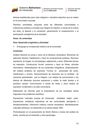 Gobierno Bolivariano
de Venezuela
Ministerio del Poder Popular
para la Educación
Dirección General
de Currículo
tácticas establecidas para cada categoría o disciplina deportiva que se realice
en la comunidad o escuela.
Planificar actividades conjuntas entre las diferentes comunidades e
instituciones públicas y privadas que integren el colectivo, a través de la cultura
las artes, el deporte y la recreación, garantizando el cooperativismo y la
participación protagónica de la sociedad.
Áreas de contenidos
Área: Desarrollo Lingüístico y Sociedad
1- El lenguaje en el desarrollo histórico de la humanidad
Contenidos
Análisis literarios en prosa y verso de la literatura venezolana. Elementos de
aplicación literaria. Clasificación y tipos de composiciones poéticas. Recursos
expresivos: la imagen, la onomatopeya, adjetivación y otros. Diferentes formas
de expresión. Construcción formal: ponencia y tipos de fichas, artículos
informativos. Sistematización de los contenidos ortográficos. Sistematización
del análisis sintáctico de oraciones. Formas no personales del verbo.
Clasificación y función. Reconocimiento de oraciones por la cantidad de
oraciones gramaticales que la integran. Los medios de comunicación y los
efectos de diferentes recursos expresivos y orales: la radio liceísta y el
periódico escolar. Comunicación a través de redes y otros medios de
expresión: la televisión y la radio comunitaria.
Elaboración de informes para la presentación de los resultados dando
respuesta a los problemas científicos.
Expresiones culturales propias de Venezuela (localidad, región, país).
Expresiones simbólicas lingüísticas de las comunidades aborígenes y
afrodescendientes. Patrimonio histórico cultural venezolano. Manifestaciones
culturales artísticas y su desarrollo en la colonia desde 1830.
Profundización en el pensamiento de Simón Bolívar a través del análisis de
textos escritos por el Libertador y otros personajes.
241
 
