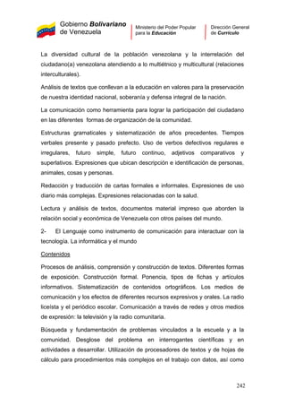 Gobierno Bolivariano
de Venezuela
Ministerio del Poder Popular
para la Educación
Dirección General
de Currículo
La diversidad cultural de la población venezolana y la interrelación del
ciudadano(a) venezolana atendiendo a lo multiétnico y multicultural (relaciones
interculturales).
Análisis de textos que conllevan a la educación en valores para la preservación
de nuestra identidad nacional, soberanía y defensa integral de la nación.
La comunicación como herramienta para lograr la participación del ciudadano
en las diferentes formas de organización de la comunidad.
Estructuras gramaticales y sistematización de años precedentes. Tiempos
verbales presente y pasado prefecto. Uso de verbos defectivos regulares e
irregulares, futuro simple, futuro continuo, adjetivos comparativos y
superlativos. Expresiones que ubican descripción e identificación de personas,
animales, cosas y personas.
Redacción y traducción de cartas formales e informales. Expresiones de uso
diario más complejas. Expresiones relacionadas con la salud.
Lectura y análisis de textos, documentos material impreso que aborden la
relación social y económica de Venezuela con otros países del mundo.
2- El Lenguaje como instrumento de comunicación para interactuar con la
tecnología. La informática y el mundo
Contenidos
Procesos de análisis, comprensión y construcción de textos. Diferentes formas
de exposición. Construcción formal. Ponencia, tipos de fichas y artículos
informativos. Sistematización de contenidos ortográficos. Los medios de
comunicación y los efectos de diferentes recursos expresivos y orales. La radio
liceísta y el periódico escolar. Comunicación a través de redes y otros medios
de expresión: la televisión y la radio comunitaria.
Búsqueda y fundamentación de problemas vinculados a la escuela y a la
comunidad. Desglose del problema en interrogantes científicas y en
actividades a desarrollar. Utilización de procesadores de textos y de hojas de
cálculo para procedimientos más complejos en el trabajo con datos, así como
242
 