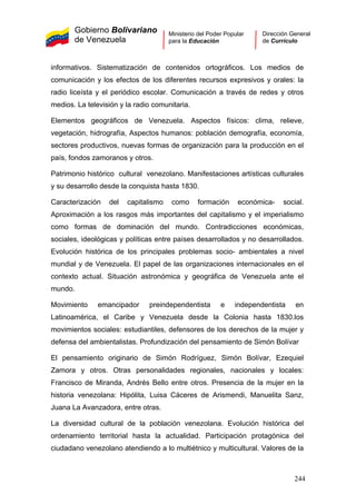 Gobierno Bolivariano
de Venezuela
Ministerio del Poder Popular
para la Educación
Dirección General
de Currículo
informativos. Sistematización de contenidos ortográficos. Los medios de
comunicación y los efectos de los diferentes recursos expresivos y orales: la
radio liceísta y el periódico escolar. Comunicación a través de redes y otros
medios. La televisión y la radio comunitaria.
Elementos geográficos de Venezuela. Aspectos físicos: clima, relieve,
vegetación, hidrografía, Aspectos humanos: población demografía, economía,
sectores productivos, nuevas formas de organización para la producción en el
país, fondos zamoranos y otros.
Patrimonio histórico cultural venezolano. Manifestaciones artísticas culturales
y su desarrollo desde la conquista hasta 1830.
Caracterización del capitalismo como formación económica- social.
Aproximación a los rasgos más importantes del capitalismo y el imperialismo
como formas de dominación del mundo. Contradicciones económicas,
sociales, ideológicas y políticas entre países desarrollados y no desarrollados.
Evolución histórica de los principales problemas socio- ambientales a nivel
mundial y de Venezuela. El papel de las organizaciones internacionales en el
contexto actual. Situación astronómica y geográfica de Venezuela ante el
mundo.
Movimiento emancipador preindependentista e independentista en
Latinoamérica, el Caribe y Venezuela desde la Colonia hasta 1830.los
movimientos sociales: estudiantiles, defensores de los derechos de la mujer y
defensa del ambientalistas. Profundización del pensamiento de Simón Bolívar
El pensamiento originario de Simón Rodríguez, Simón Bolívar, Ezequiel
Zamora y otros. Otras personalidades regionales, nacionales y locales:
Francisco de Miranda, Andrés Bello entre otros. Presencia de la mujer en la
historia venezolana: Hipólita, Luisa Cáceres de Arismendi, Manuelita Sanz,
Juana La Avanzadora, entre otras.
La diversidad cultural de la población venezolana. Evolución histórica del
ordenamiento territorial hasta la actualidad. Participación protagónica del
ciudadano venezolano atendiendo a lo multiétnico y multicultural. Valores de la
244
 