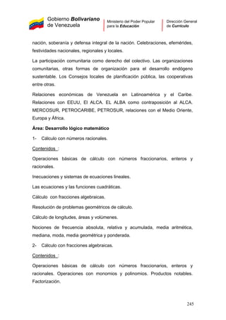 Gobierno Bolivariano
de Venezuela
Ministerio del Poder Popular
para la Educación
Dirección General
de Currículo
nación, soberanía y defensa integral de la nación. Celebraciones, efemérides,
festividades nacionales, regionales y locales.
La participación comunitaria como derecho del colectivo. Las organizaciones
comunitarias, otras formas de organización para el desarrollo endógeno
sustentable. Los Consejos locales de planificación pública, las cooperativas
entre otras.
Relaciones económicas de Venezuela en Latinoamérica y el Caribe.
Relaciones con EEUU, El ALCA. EL ALBA como contraposición al ALCA.
MERCOSUR, PETROCARIBE, PETROSUR, relaciones con el Medio Oriente,
Europa y África.
Área: Desarrollo lógico matemático
1- Cálculo con números racionales.
Contenidos :
Operaciones básicas de cálculo con números fraccionarios, enteros y
racionales.
Inecuaciones y sistemas de ecuaciones lineales.
Las ecuaciones y las funciones cuadráticas.
Cálculo con fracciones algebraicas.
Resolución de problemas geométricos de cálculo.
Cálculo de longitudes, áreas y volúmenes.
Nociones de frecuencia absoluta, relativa y acumulada, media aritmética,
mediana, moda, media geométrica y ponderada.
2- Cálculo con fracciones algebraicas.
Contenidos :
Operaciones básicas de cálculo con números fraccionarios, enteros y
racionales. Operaciones con monomios y polinomios. Productos notables.
Factorización.
245
 