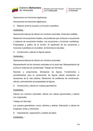Gobierno Bolivariano
de Venezuela
Ministerio del Poder Popular
para la Educación
Dirección General
de Currículo
Operaciones con fracciones algebraicas.
Inecuaciones de fracciones algebraicas.
3- Relación entre la ecuación y la función cuadrática.
Contenidos :
Operaciones básicas de cálculo con números racionales. Productos notables.
Resolución de ecuaciones lineales y de problemas que conducen a ecuaciones
y sistemas de ecuaciones lineales. Las ecuaciones y funciones cuadráticas.
Propiedades y gráfico de la función. El significado de las ecuaciones y
funciones cuadráticas en el análisis de fenómenos naturales.
4- Construcción y cálculo en figuras planas.
Contenidos :
Operaciones básicas de cálculo con números racionales.
Representación de los números racionales en la recta real. Representación de
puntos en sistemas de coordenadas. Trabajo con fórmulas.
Razones y proporciones. Semejanza de figuras. Fundamentos y
procedimientos para la construcción de figuras planas semejantes en
situaciones de la vida práctica. Resolución de problemas de construcción,
cálculo y demostración de propiedades de figuras.
5- Construcción y cálculo en cuerpos geométricos.
Contenidos :
Cálculo con números racionales, cálculo con valores aproximados y cálculo
con magnitudes.
Trabajo con fórmulas.
Los cuerpos geométricos: conos, cilindros y esferas. Estimación y cálculo de
longitudes, áreas y volúmenes.
6- Interpretación, organización y análisis de datos.
Contenidos :
246
 