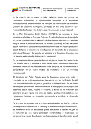 Gobierno Bolivariano
de Venezuela
Ministerio del Poder Popular
para la Educación
Dirección General
de Currículo
en la creación de un nuevo modelo productivo, capaz de generar un
crecimiento sustentable, la diversificación productiva y la estabilidad
macroeconómica, entrelazado con los principios de conservación del ambiente
(Modelo de Desarrollo Endógeno), planteado en los cinco equilibrios que
representan las fuerzas y los factores que intervienen en el nivel nacional.
En el Plan Estratégico Simón Bolívar 2007-2013, se concreta la línea
estratégica referida a la Suprema Felicidad Social sobre la que se desarrolla la
educación, materializando la extensión de la cobertura educativa con atención
integral a toda la población excluida, de extrema pobreza y máxima exclusión
social. También se consideran los elementos esenciales del modelo productivo
social; fortalece e incentiva la investigación, el desarrollo de la educación
intercultural bilingüe y la garantía de accesos a la Educación Superior, con
pertinencia sociocultural y de integración continental.
Es necesario considerar que este plan estratégico de desarrollo trasciende de
una manera directa o indirecta al resto de las líneas, visto como uno de los
elementos claves en la transformación social del país, en la construcción y
consolidación de un nuevo modelo de ciudadanía y de un nuevo(a)
republicano(a).
El Ministerio del Poder Popular para la Educación, como ente rector y
orientador de las políticas educativas, las articula con las del Estado. De allí
que sus acciones están dirigidas a garantizar el fortalecimiento de las líneas
estratégicas que vinculan a la educación con el trabajo productivo propias del
desarrollo social, local, regional y nacional, a través de la formación del
estudiante en, por y para esta forma de trabajo, que le permita satisfacer sus
necesidades básicas, su formación permanente y contribuir al desarrollo
nacional.
Se impulsan las acciones que apuntan a esta dirección, se diseñan políticas
para lograr la inclusión social, la calidad y la pertinencia del proceso educativo,
de manera que todas las actividades que se ejecuten en el sistema influyan en
la formación de esa nueva generación comprometida e involucrada en
pensamiento y modos de actuación con los procesos de transformación social
22
 