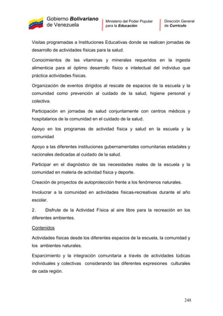Gobierno Bolivariano
de Venezuela
Ministerio del Poder Popular
para la Educación
Dirección General
de Currículo
Visitas programadas a Instituciones Educativas donde se realicen jornadas de
desarrollo de actividades físicas para la salud.
Conocimientos de las vitaminas y minerales requeridos en la ingesta
alimenticia para el óptimo desarrollo físico e intelectual del individuo que
práctica actividades físicas.
Organización de eventos dirigidos al rescate de espacios de la escuela y la
comunidad como prevención al cuidado de la salud, higiene personal y
colectiva.
Participación en jornadas de salud conjuntamente con centros médicos y
hospitalarios de la comunidad en el cuidado de la salud.
Apoyo en los programas de actividad física y salud en la escuela y la
comunidad
Apoyo a las diferentes instituciones gubernamentales comunitarias estadales y
nacionales dedicadas al cuidado de la salud.
Participar en el diagnóstico de las necesidades reales de la escuela y la
comunidad en materia de actividad física y deporte.
Creación de proyectos de autoprotección frente a los fenómenos naturales.
Involucrar a la comunidad en actividades físicas-recreativas durante el año
escolar.
2. Disfrute de la Actividad Física al aire libre para la recreación en los
diferentes ambientes.
Contenidos
Actividades físicas desde los diferentes espacios de la escuela, la comunidad y
los ambientes naturales.
Esparcimiento y la integración comunitaria a través de actividades lúdicas
individuales y colectivas considerando las diferentes expresiones culturales
de cada región.
248
 