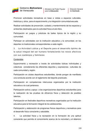 Gobierno Bolivariano
de Venezuela
Ministerio del Poder Popular
para la Educación
Dirección General
de Currículo
Promover actividades recreativas en base a visitas a espacios culturales,
históricos y otros, para el esparcimiento y la integración comunidad-escuela.
Realizar actividades de prevención, cuidado y mantenimiento de los espacios y
ambientes destinados para la actividad física al aire libre.
Participación en juegos y prácticas de bailes típicos de la región y su
comunidad.
Participar en actividades con la institución educativa y la comunidad, en los
deportes no tradicionales correspondientes a cada región.
3. La Actividad Lúdica y el Deporte para el desarrollo óptimo de
la salud integral del ser humano fortaleciendo los nexos afectivos
con sus coetáneos y familiares
Contenidos
Esparcimiento y recreación a través de actividades lúdicas individuales y
colectivas considerando los diferentes deportes y expresiones culturales de
cada comunidad y región.
Participación en clubes deportivos estudiantiles, donde pongan de manifiesto
una conducta acorde con el reglamento del deporte practicado.
Participación en competencias intercursos organizados por la institución
educativa a la cual pertenece.
Participación activa y apoyo a las organizaciones deportivas estudiantiles para
la realización de las pruebas de eficiencia física y detección de posibles
talentos.
Participación en festivales deportivos recreativos organizados por la institución
educativa para la formación integral de los adolescentes.
Participación y elaboración de programas físicos deportivos y recreativos para
el desarrollo físico consciente y saludable.
4. La actividad física y la recreación en la formación de una aptitud
consciente que permita el conocimiento acerca de la nocividad y el deterioro
249
 