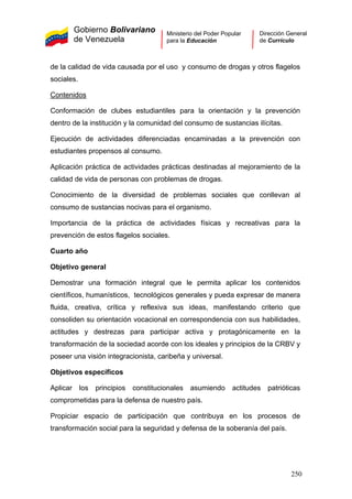 Gobierno Bolivariano
de Venezuela
Ministerio del Poder Popular
para la Educación
Dirección General
de Currículo
de la calidad de vida causada por el uso y consumo de drogas y otros flagelos
sociales.
Contenidos
Conformación de clubes estudiantiles para la orientación y la prevención
dentro de la institución y la comunidad del consumo de sustancias ilícitas.
Ejecución de actividades diferenciadas encaminadas a la prevención con
estudiantes propensos al consumo.
Aplicación práctica de actividades prácticas destinadas al mejoramiento de la
calidad de vida de personas con problemas de drogas.
Conocimiento de la diversidad de problemas sociales que conllevan al
consumo de sustancias nocivas para el organismo.
Importancia de la práctica de actividades físicas y recreativas para la
prevención de estos flagelos sociales.
Cuarto año
Objetivo general
Demostrar una formación integral que le permita aplicar los contenidos
científicos, humanísticos, tecnológicos generales y pueda expresar de manera
fluida, creativa, crítica y reflexiva sus ideas, manifestando criterio que
consoliden su orientación vocacional en correspondencia con sus habilidades,
actitudes y destrezas para participar activa y protagónicamente en la
transformación de la sociedad acorde con los ideales y principios de la CRBV y
poseer una visión integracionista, caribeña y universal.
Objetivos específicos
Aplicar los principios constitucionales asumiendo actitudes patrióticas
comprometidas para la defensa de nuestro país.
Propiciar espacio de participación que contribuya en los procesos de
transformación social para la seguridad y defensa de la soberanía del país.
250
 
