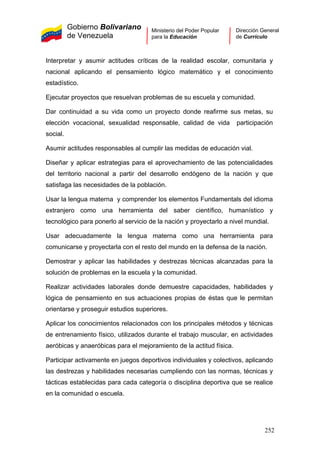 Gobierno Bolivariano
de Venezuela
Ministerio del Poder Popular
para la Educación
Dirección General
de Currículo
Interpretar y asumir actitudes críticas de la realidad escolar, comunitaria y
nacional aplicando el pensamiento lógico matemático y el conocimiento
estadístico.
Ejecutar proyectos que resuelvan problemas de su escuela y comunidad.
Dar continuidad a su vida como un proyecto donde reafirme sus metas, su
elección vocacional, sexualidad responsable, calidad de vida participación
social.
Asumir actitudes responsables al cumplir las medidas de educación vial.
Diseñar y aplicar estrategias para el aprovechamiento de las potencialidades
del territorio nacional a partir del desarrollo endógeno de la nación y que
satisfaga las necesidades de la población.
Usar la lengua materna y comprender los elementos Fundamentals del idioma
extranjero como una herramienta del saber científico, humanístico y
tecnológico para ponerlo al servicio de la nación y proyectarlo a nivel mundial.
Usar adecuadamente la lengua materna como una herramienta para
comunicarse y proyectarla con el resto del mundo en la defensa de la nación.
Demostrar y aplicar las habilidades y destrezas técnicas alcanzadas para la
solución de problemas en la escuela y la comunidad.
Realizar actividades laborales donde demuestre capacidades, habilidades y
lógica de pensamiento en sus actuaciones propias de éstas que le permitan
orientarse y proseguir estudios superiores.
Aplicar los conocimientos relacionados con los principales métodos y técnicas
de entrenamiento físico, utilizados durante el trabajo muscular, en actividades
aeróbicas y anaeróbicas para el mejoramiento de la actitud física.
Participar activamente en juegos deportivos individuales y colectivos, aplicando
las destrezas y habilidades necesarias cumpliendo con las normas, técnicas y
tácticas establecidas para cada categoría o disciplina deportiva que se realice
en la comunidad o escuela.
252
 