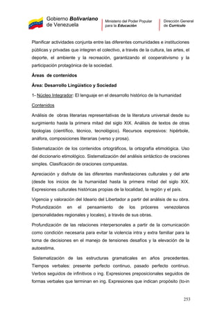 Gobierno Bolivariano
de Venezuela
Ministerio del Poder Popular
para la Educación
Dirección General
de Currículo
Planificar actividades conjunta entre las diferentes comunidades e instituciones
públicas y privadas que integren el colectivo, a través de la cultura, las artes, el
deporte, el ambiente y la recreación, garantizando el cooperativismo y la
participación protagónica de la sociedad.
Áreas de contenidos
Área: Desarrollo Lingüístico y Sociedad
1- Núcleo Integrador: El lenguaje en el desarrollo histórico de la humanidad
Contenidos
Análisis de obras literarias representativas de la literatura universal desde su
surgimiento hasta la primera mitad del siglo XIX. Análisis de textos de otras
tipologías (científico, técnico, tecnológico). Recursos expresivos: hipérbole,
anáfora, composiciones literarias (verso y prosa).
Sistematización de los contenidos ortográficos, la ortografía etimológica. Uso
del diccionario etimológico. Sistematización del análisis sintáctico de oraciones
simples. Clasificación de oraciones compuestas.
Apreciación y disfrute de las diferentes manifestaciones culturales y del arte
(desde los inicios de la humanidad hasta la primera mitad del siglo XIX.
Expresiones culturales históricas propias de la localidad, la región y el país.
Vigencia y valoración del Ideario del Libertador a partir del análisis de su obra.
Profundización en el pensamiento de los próceres venezolanos
(personalidades regionales y locales), a través de sus obras.
Profundización de las relaciones interpersonales a partir de la comunicación
como condición necesaria para evitar la violencia intra y extra familiar para la
toma de decisiones en el manejo de tensiones desafíos y la elevación de la
autoestima.
Sistematización de las estructuras gramaticales en años precedentes.
Tiempos verbales: presente perfecto continuo, pasado perfecto continuo.
Verbos seguidos de infinitivos o ing. Expresiones preposicionales seguidos de
formas verbales que terminan en ing. Expresiones que indican propósito (to-in
253
 