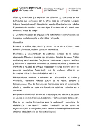 Gobierno Bolivariano
de Venezuela
Ministerio del Poder Popular
para la Educación
Dirección General
de Currículo
order to). Estructuras que expresen una condición (if). Estructuras en hat.
Estructuras que comienzan con it. Otros tipos de estructuras. Lenguaje
indirecto (reported speech). Questión tag usando diferentes tiempos verbales.
Expresiones de uso diario más complejas. Estaciones del año, condiciones
climáticas, estado del tiempo
2- Elemento integrador: El lenguaje como instrumento de comunicación para
interactuar con la tecnología, la informática y el mundo.
Contenidos
Procesos de análisis, comprensión y construcción de textos. Construcciones
formales: ponencias, informes y artículos informativos.
Delimitación y fundamentación de problemas tomados de la realidad
circundante. Métodos y técnicas más complejas. Estudios de casos. Análisis
cualitativo y experimentación. Desglose de problemas en preguntas científicas
y actividades a desarrollar, diseñando los posibles resultados y poniendo de
manifiesto la novedad del enfoque. Procesador de datos mediante el uso de
paquetes estadísticos. Presentación oral de resultados utilizando las
tecnologías, utilización de multiplicidad de métodos.
Manifestaciones artísticas y culturales en Latinoamérica, el Caribe y
Venezuela. Patrimonio histórico cultural de la nación, caribeño y
latinoamericano. Uso de herramientas tecnológicas para el conocimiento,
diseño y creación de otras manifestaciones artísticas, culturales en la
actualidad.
Búsqueda de información a través de la tecnología para realzar la educación
en valores, la identidad nacional, la soberanía y defensa integral de la nación.
Uso de los medios tecnológicos para la participación comunitaria del
ciudadano(a) como derecho colectivo. Implicación en las formas de
organización para el trabajo comunitario y el desarrollo endógeno sustentable,
utilizando adecuadamente los medios tecnológicos.
254
 