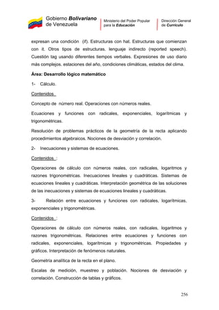 Gobierno Bolivariano
de Venezuela
Ministerio del Poder Popular
para la Educación
Dirección General
de Currículo
expresan una condición (if). Estructuras con hat. Estructuras que comienzan
con it. Otros tipos de estructuras. lenguaje indirecto (reported speech).
Cuestión tag usando diferentes tiempos verbales. Expresiones de uso diario
más complejos. estaciones del año, condiciones climáticas, estados del clima.
Área: Desarrollo lógico matemático
1- Cálculo.
Contenidos
Concepto de número real. Operaciones con números reales.
Ecuaciones y funciones con radicales, exponenciales, logarítmicas y
trigonométricas.
Resolución de problemas prácticos de la geometría de la recta aplicando
procedimientos algebraicos. Nociones de desviación y correlación.
2- Inecuaciones y sistemas de ecuaciones.
Contenidos :
Operaciones de cálculo con números reales, con radicales, logaritmos y
razones trigonométricas. Inecuaciones lineales y cuadráticas. Sistemas de
ecuaciones lineales y cuadráticas. Interpretación geométrica de las soluciones
de las inecuaciones y sistemas de ecuaciones lineales y cuadráticas.
3- Relación entre ecuaciones y funciones con radicales, logarítmicas,
exponenciales y trigonométricas.
Contenidos :
Operaciones de cálculo con números reales, con radicales, logaritmos y
razones trigonométricas. Relaciones entre ecuaciones y funciones con
radicales, exponenciales, logarítmicas y trigonométricas. Propiedades y
gráficos. Interpretación de fenómenos naturales.
Geometría analítica de la recta en el plano.
Escalas de medición, muestreo y población. Nociones de desviación y
correlación. Construcción de tablas y gráficos.
256
 